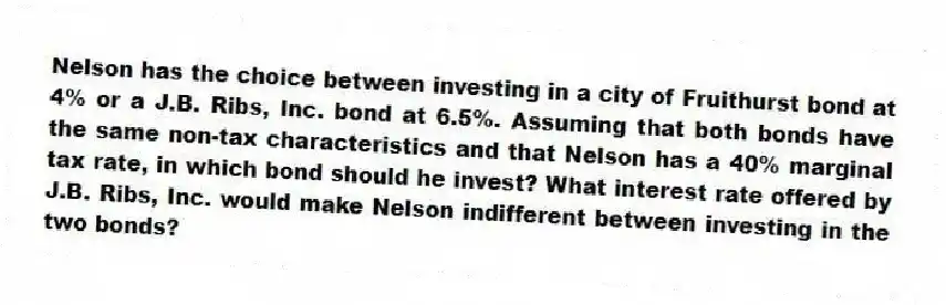Nelson has the choice between investing in a city of Fruithurst bond at 4% or a J.B. Ribs, Inc. bond at 6.5%. Assuming that both bonds have the same non-tax characteristics and that Nelson has a 40% marginal tax rate, in which bond should he invest? What interest rate offered by J.B. Ribs, Inc. would make Nelson indifferent between investing in the two bonds?