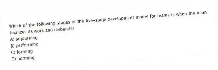 Which of the following stages of the five-stage development model for teams is when the team finalizes its work and disbands?
A) adjourning
B) performing
C) forming
D) norming