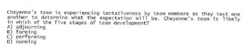 Cheyenne's team is experiencing tentativeness by team members as they test one another to determine what the expectation will be. Cheyenne's team is likely in which of the five stages of team development?
A) adjourning
B) forming
C) performing
D) norming