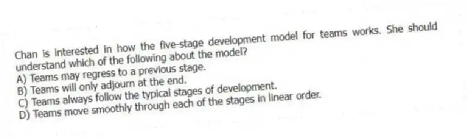 Chan is interested in how the five-stage development model for teams works. She should understand which of the following about the model?
A) Teams may regress to a previous stage.
B) Teams will only adjourn at the end.
C) Teams always follow the typical stages of development.
D) Teams move smoothly through each of the stages in linear order.