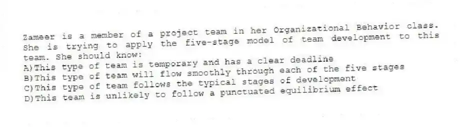 Zameer is a member of a project team in her Organizational Behavior class. She is trying to apply the five-stage model of team development to this team. She should know:
A)This type of team is temporary and has a clear deadline
B)This type of team will flow smoothly through each of the five stages
C)This type of team follows the typical stages of development
D)This team is unlikely to follow a punctuated equilibrium effect