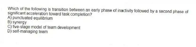 Which of the following is transition between an early phase of inactivity followed by a second phase of significant acceleration toward task completion?
A) punctuated equilibrium
B) synergy
C) five-stage model of team development
D) self-managing team
