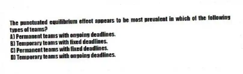 The punctuated equilibrium effect appears to be most prevalent in which of the following types of teams?
A) Permanent teams with ongoing deadlines.
B) Temporary teams with fixed deadlines.
C) Permanent teams with fixed deadlines.
D) Temporary teams with ongoing deadlines.