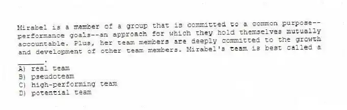 Mirabel is a member of a group that is committed to a common purpose--performance goals--an approach for which they hold themselves mutually accountable. Plus, her team members are deeply committed to the growth and development of other team members. Mirabel's team is best called a ______.
A) real team
B) pseudoteam
C) high-performing team
D) potential team