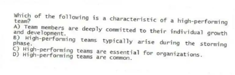 Which of the following is a characteristic of a high-performing team?
A) Team members are deeply committed to their individual growth and development.
B) High-performing teams typically arise during the storming phase.
C) High-performing teams are essential for organizations.
D) High-performing teams are common.