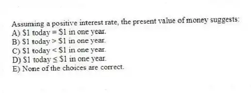 Assuming a positive interest rate, the present value of money suggests:
A) $1 today = $1 in one year.
B) $1 today > $1 in one year.
C) $1 today < $1 in one year.
D) $1 today ≤ $1 in one year.
E) None of the choices are correct.