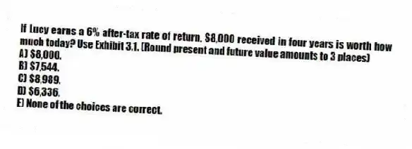 If Lucy earns a 6% after-tax rate of return, $8,000 received in four years is worth how much today? Use Exhibit 3.1. (Round present and future value amounts to 3 places)
A) $8,000.
B) $7,544.
C) $8,989.
D) $6,336.
E) None of the choices are correct.