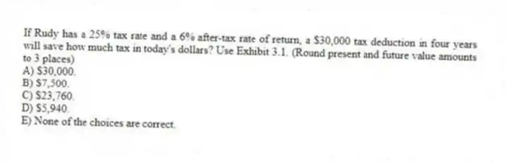 If Rudy has a 25% tax rate and a 6% after-tax rate of return, a $30,000 tax deduction in four years will save how much tax in today's dollars? Use Exhibit 3.1. (Round present and future value amounts to 3 places)
A) $30,000.
B) $7,500.
C) $23,760.
D) $5,940.
E) None of the choices are correct.