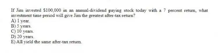 If Jim invested $100,000 in an annual-dividend paying stock today with a 7 percent return, what investment time period will give Jim the greatest after-tax return?
A) 1 year.
B) 5 years.
C) 10 years.
D) 20 years.
E) All yield the same after-tax return.