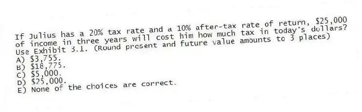 If Julius has a 20% tax rate and a 10% after-tax rate of return, $25,000 of income in three years will cost him how much tax in today's dollars? Use Exhibit 3.1. (Round present and future value amounts to 3 places)
A) $3,755.
B) $18,775.
C) $5,000.
D) $25,000.
E) None of the choices are correct.