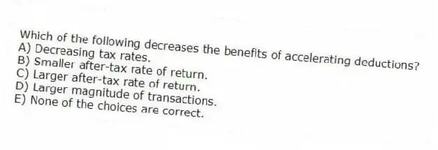 Which of the following decreases the benefits of accelerating deductions?
A) Decreasing tax rates.
B) Smaller after-tax rate of return.
C) Larger after-tax rate of return.
D) Larger magnitude of transactions.
E) None of the choices are correct.