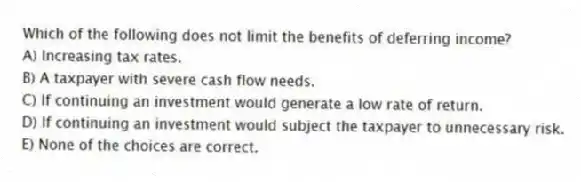 Which of the following does not limit the benefits of deferring income?
A) Increasing tax rates.
B) A taxpayer with severe cash flow needs.
C) If continuing an investment would generate a low rate of return.
D) If continuing an investment would subject the taxpayer to unnecessary risk.
E) None of the choices are correct.