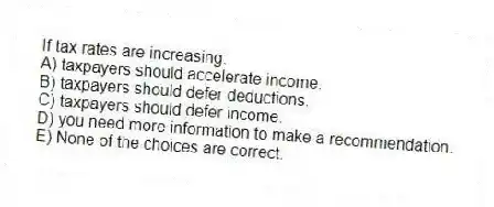 If tax rates are increasing:
A) taxpayers should accelerate income.
B) taxpayers should defer deductions.
C) taxpayers should defer income.
D) you need more information to make a recommendation.
E) None of the choices are correct.