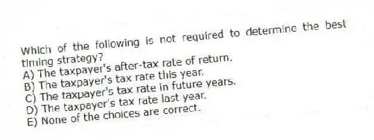Which of the following is not required to determine the best timing strategy?
A) The taxpayer's after-tax rate of return.
B) The taxpayer's tax rate this year.
C) The taxpayer's tax rate in future years.
D) The taxpayer's tax rate last year.
E) None of the choices are correct.