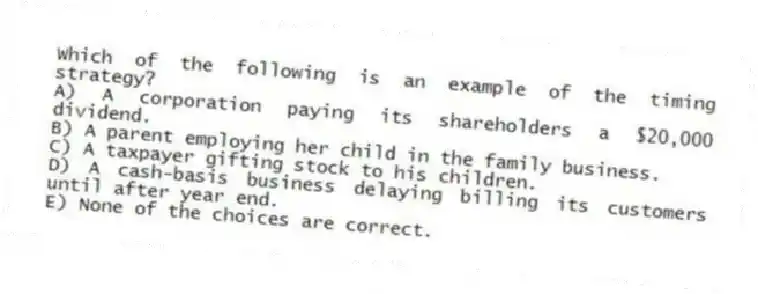 Which of the following is an example of the timing strategy?
A) A corporation paying its shareholders a $20,000 dividend.
B) A parent employing her child in the family business.
C) A taxpayer gifting stock to his children.
D) A cash-basis business delaying billing its customers until after year end.
E) None of the choices are correct.