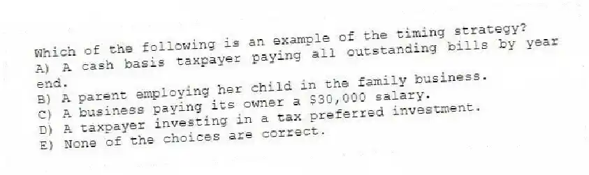 Which of the following is an example of the timing strategy?
A) A cash basis taxpayer paying all outstanding bills by year end.
B) A parent employing her child in the family business.
C) A business paying its owner a $30,000 salary.
D) A taxpayer investing in a tax preferred investment.
E) None of the choices are correct.