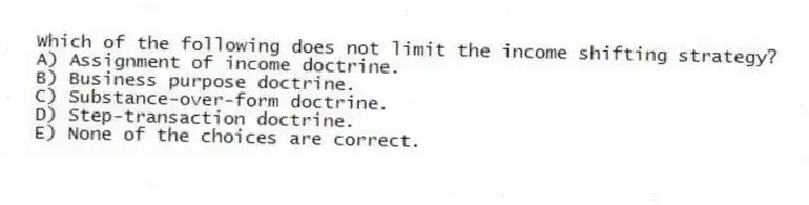 Which of the following does not limit the income shifting strategy?
A) Assignment of income doctrine.
B) Business purpose doctrine.
C) Substance-over-form doctrine.
D) Step-transaction doctrine.
E) None of the choices are correct.