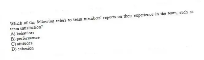 Which of the following refers to team members' reports on their experience in the team, such as team satisfaction?
A) behaviors
B) performance
C) attitudes
D) cohesion