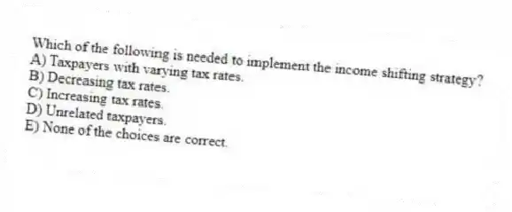 Which of the following is needed to implement the income shifting strategy?
A) Taxpayers with varying tax rates.
B) Decreasing tax rates.
C) Increasing tax rates.
D) Unrelated taxpayers.
E) None of the choices are correct.