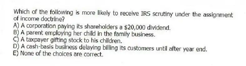 Which of the following is more likely to receive IRS scrutiny under the assignment of income doctrine?
A) A corporation paying its shareholders a $20,000 dividend.
B) A parent employing her child in the family business.
C) A taxpayer gifting stock to his children.
D) A cash-basis business delaying billing its customers until after year end.
E) None of the choices are correct.