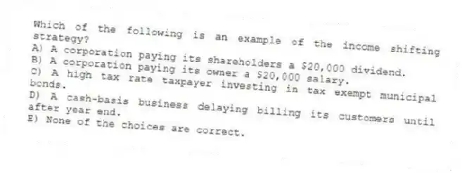 Which of the following is an example of the income shifting strategy?
A) A corporation paying its shareholders a $20,000 dividend.
B) A corporation paying its owner a $20,000 salary.
C) A high tax rate taxpayer investing in tax exempt municipal bonds.
D) A cash-basis business delaying billing its customers until after year end.
E) None of the choices are correct.
