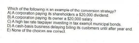 Which of the following is an example of the conversion strategy?
A) A corporation paying its shareholders a $20,000 dividend.
B) A corporation paying its owner a $20,000 salary.
C) A high tax rate taxpayer investing in tax exempt municipal bonds.
D) A cash-basis business delaying billing its customers until after year end.
E) None of the choices are correct.