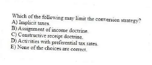 Which of the following may limit the conversion strategy?
A) Implicit taxes.
B) Assignment of income doctrine.
C) Constructive receipt doctrine.
D) Activities with preferential tax rates.
E) None of the choices are correct.
