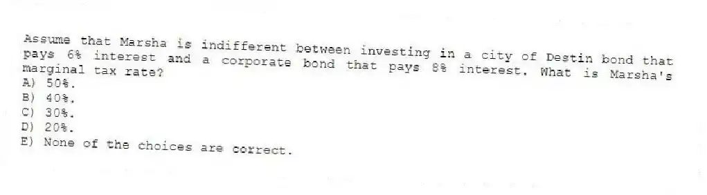 Assume that Marsha is indifferent between investing in a city of Destin bond that pays 6% interest and a corporate bond that pays 8% interest. What is Marsha's marginal tax rate?
A) 50%.
B) 40%.
C) 30%.
D) 20%.
E) None of the choices are correct.