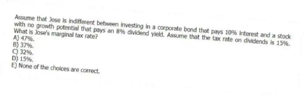 Assume that Jose is indifferent between investing in a corporate bond that pays 10% interest and a stock with no growth potential that pays an 8% dividend yield. Assume that the tax rate on dividends is 15%. What is Jose's marginal tax rate?
A) 47%.
B) 37%.
C) 32%.
D) 15%.
E) None of the choices are correct.