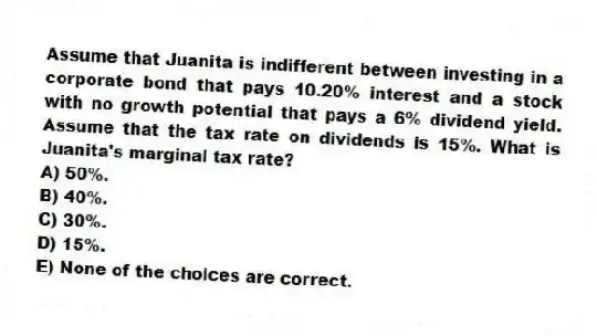 Assume that Juanita is indifferent between investing in a corporate bond that pays 10.20% interest and a stock with no growth potential that pays a 6% dividend yield. Assume that the tax rate on dividends is 15%. What is Juanita's marginal tax rate?
A) 50%.
B) 40%.
C) 30%.
D) 15%.
E) None of the choices are correct.
