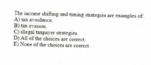 The income shifting and timing strategies are examples of:
A) tax avoidance.
B) tax evasion.
C) illegal taxpayer strategies.
D) All of the choices are correct.
E) None of the choices are correct.