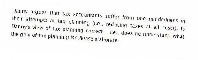 Danny argues that tax accountants suffer from one-mindedness in their attempts at tax planning (i.e., reducing taxes at all costs). Is Danny's view of tax planning correct - i.e., does he understand what the goal of tax planning is? Please elaborate.