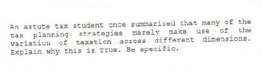 An astute tax student once summarized that many of the tax planning strategies merely make use of the variation of taxation across different dimensions. Explain why this is True. Be specific.