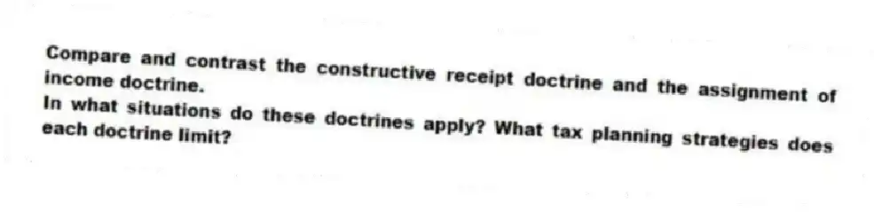 Compare and contrast the constructive receipt doctrine and the assignment of income doctrine.
In what situations do these doctrines apply? What tax planning strategies does each doctrine limit?