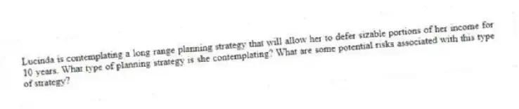 Lucinda is contemplating a long range planning strategy that will allow her to defer sizable portions of her income for 10 years. What type of planning strategy is she contemplating? What are some potential risks associated with this type of strategy?