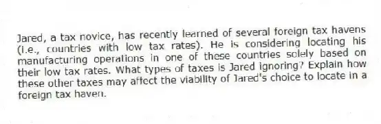 Jared, a tax novice, has recently learned of several foreign tax havens (i.e., countries with low tax rates). He is considering locating his manufacturing operations in one of these countries solely based on their low tax rates. What types of taxes is Jared ignoring? Explain how these other taxes may affect the viability of Jared's choice to locate in a foreign tax haven.