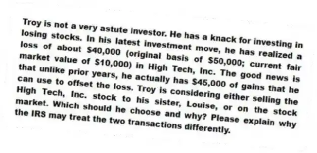 Troy is not a very astute investor. He has a knack for investing in losing stocks. In his latest investment move, he has realized a loss of about $40,000 (original basis of $50,000; current fair market value of $10,000) in High Tech, Inc. The good news is that unlike prior years, he actually has $45,000 of gains that he can use to offset the loss. Troy is considering either selling the High Tech, Inc. stock to his sister, Louise, or on the stock market. Which should he choose and why? Please explain why the IRS may treat the two transactions differently.