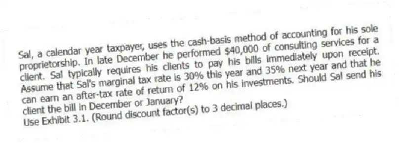 Sal, a calendar year taxpayer, uses the cash-basis method of accounting for his sole proprietorship. In late December he performed $40,000 of consulting services for a client. Sal typically requires his clients to pay his bills immediately upon receipt. Assume that Sal's marginal tax rate is 30% this year and 35% next year and that he can earn an after-tax rate of return of 12% on his investments. Should Sal send his client the bill in December or January?
Use Exhibit 3.1. (Round discount factor(s) to 3 decimal places.)