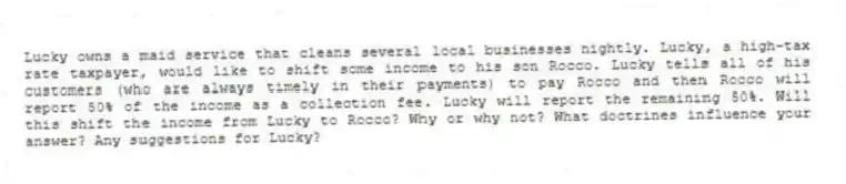 Lucky owns a maid service that cleans several local businesses nightly. Lucky, a high-tax rate taxpayer, would like to shift some income to his son Rocco. Lucky tells all of his customers (who are always timely in their payments) to pay Rocco and then Rocco will report 50% of the income as a collection fee. Lucky will report the remaining 50%. Will this shift the income from Lucky to Rocco? Why or why not? What doctrines influence your answer? Any suggestions for Lucky?