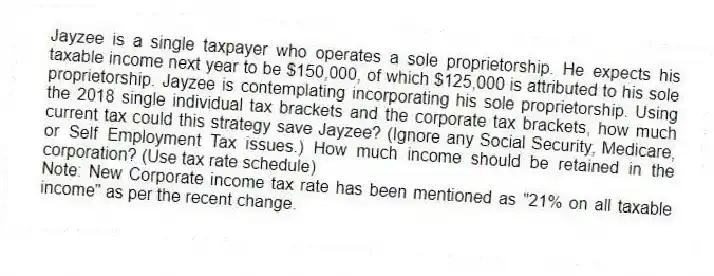 Jayzee is a single taxpayer who operates a sole proprietorship. He expects his taxable income next year to be $150,000, of which $125,000 is attributed to his sole proprietorship. Jayzee is contemplating incorporating his sole proprietorship. Using the 2018 single individual tax brackets and the corporate tax brackets, how much current tax could this strategy save Jayzee? (Ignore any Social Security, Medicare, or Self Employment Tax issues.) How much income should be retained in the corporation? (Use tax rate schedule)
Note: New Corporate income tax rate has been mentioned as "21% on all taxable income" as per the recent change.
