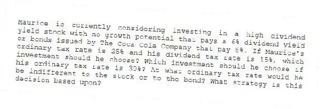 Maurice is currently considering investing in a high dividend yield stock with no growth potential that pays a 6% dividend yield or bonds issued by The Coca Cola Company that pay 8%. If Maurice's ordinary tax rate is 25% and his dividend tax rate is 15%, which investment should he choose? Which investment should he choose if his ordinary tax rate is 30%? At what ordinary tax rate would he be indifferent to the stock or to the bond? What strategy is this decision based upon?