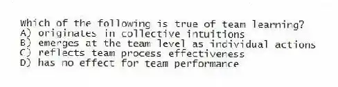 Which of the following is true of team learning?
A) originates in collective intuitions
B) emerges at the team level as individual actions
C) reflects team process effectiveness
D) has no effect for team performance