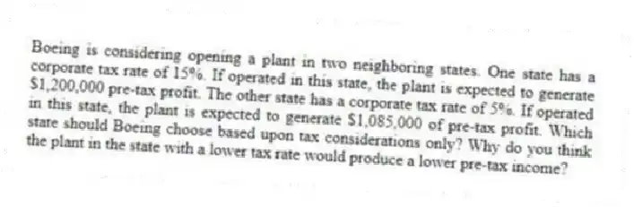 Boeing is considering opening a plant in two neighboring states. One state has a corporate tax rate of 15%. If operated in this state, the plant is expected to generate $1,200,000 pre-tax profit. The other state has a corporate tax rate of 5%. If operated in this state, the plant is expected to generate $1,085,000 of pre-tax profit. Which state should Boeing choose based upon tax considerations only? Why do you think the plant in the state with a lower tax rate would produce a lower pre-tax income?