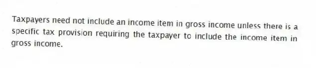 Taxpayers need not include an income item in gross income unless there is a specific tax provision requiring the taxpayer to include the income item in gross income.