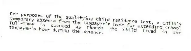 For purposes of the qualifying child residence test, a child's temporary absence from the taxpayer's home for attending school full-time is counted as though the child lived in the taxpayer's home during the absence.
