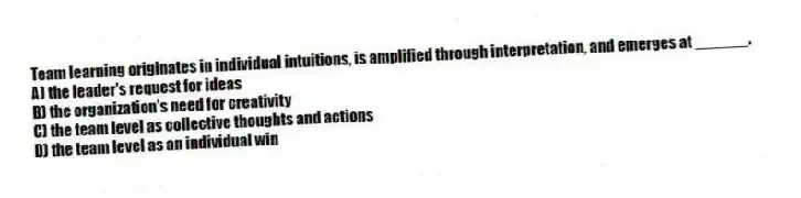 Team learning originates in individual intuitions, is amplified through interpretation, and emerges at ______.
A) the leader's request for ideas
B) the organization's need for creativity
C) the team level as collective thoughts and actions
D) the team level as an individual win