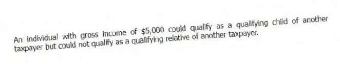 An individual with gross income of $5,000 could qualify as a qualifying child of another taxpayer but could not qualify as a qualifying relative of another taxpayer.