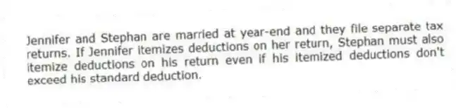 Jennifer and Stephan are married at year-end and they file separate tax returns. If Jennifer itemizes deductions on her return, Stephan must also itemize deductions on his return even if his itemized deductions don't exceed his standard deduction.