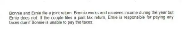 Bonnie and Ernie file a joint return. Bonnie works and receives income during the year but Ernie does not. If the couple files a joint tax return, Ernie is responsible for paying any taxes due if Bonnie is unable to pay the taxes.