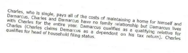 Charles, who is single, pays all of the costs of maintaining a home for himself and Damarcus. Charles and Damarcus have no family relationship but Damarcus lives with Charles for the entire year. Damarcus qualifies as a qualifying relative for Charles (Charles claims Demarcus as a dependent on his tax return). Charles qualifies for head of household filing status.